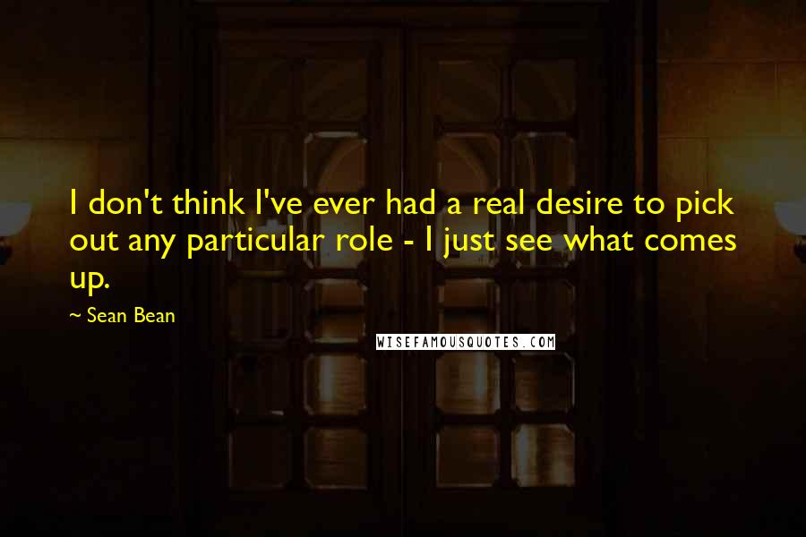 Sean Bean Quotes: I don't think I've ever had a real desire to pick out any particular role - I just see what comes up.