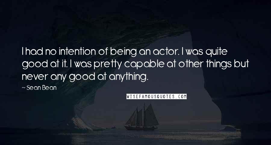 Sean Bean Quotes: I had no intention of being an actor. I was quite good at it. I was pretty capable at other things but never any good at anything.