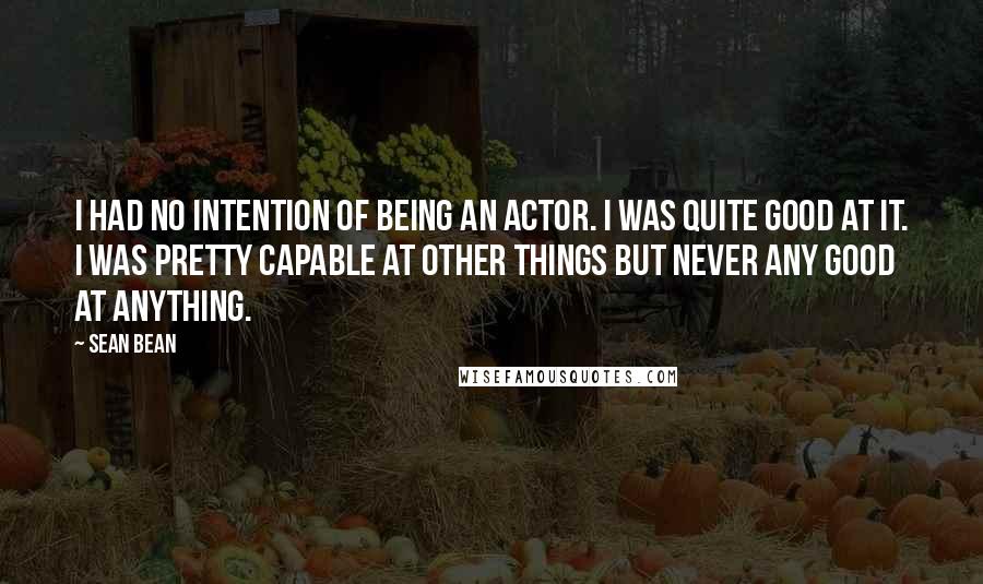 Sean Bean Quotes: I had no intention of being an actor. I was quite good at it. I was pretty capable at other things but never any good at anything.