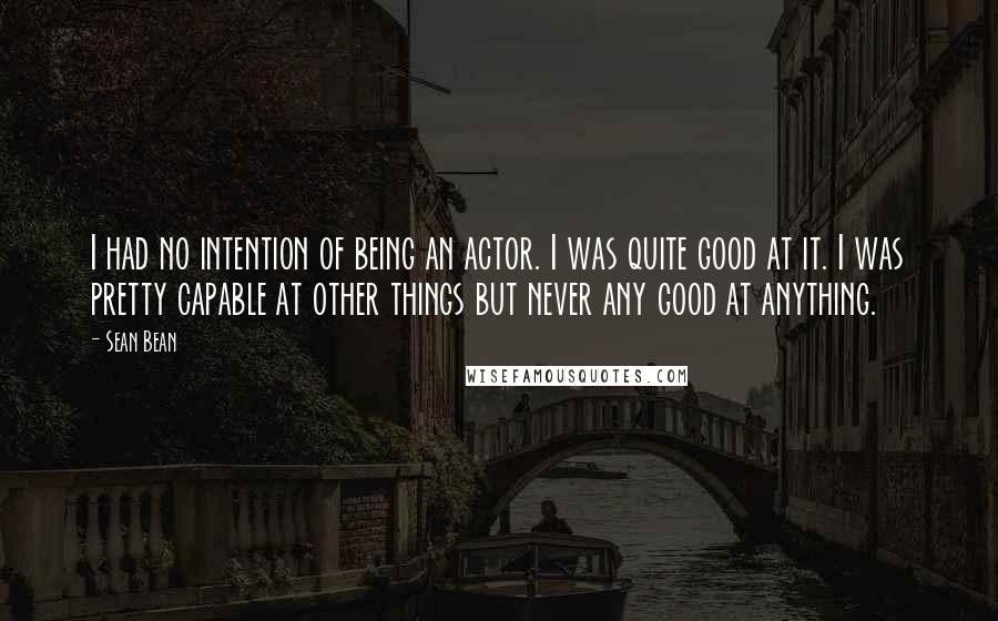 Sean Bean Quotes: I had no intention of being an actor. I was quite good at it. I was pretty capable at other things but never any good at anything.