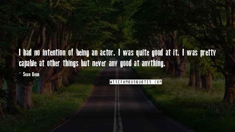 Sean Bean Quotes: I had no intention of being an actor. I was quite good at it. I was pretty capable at other things but never any good at anything.