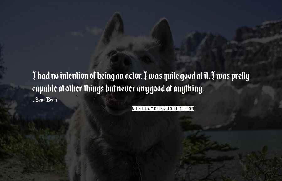 Sean Bean Quotes: I had no intention of being an actor. I was quite good at it. I was pretty capable at other things but never any good at anything.