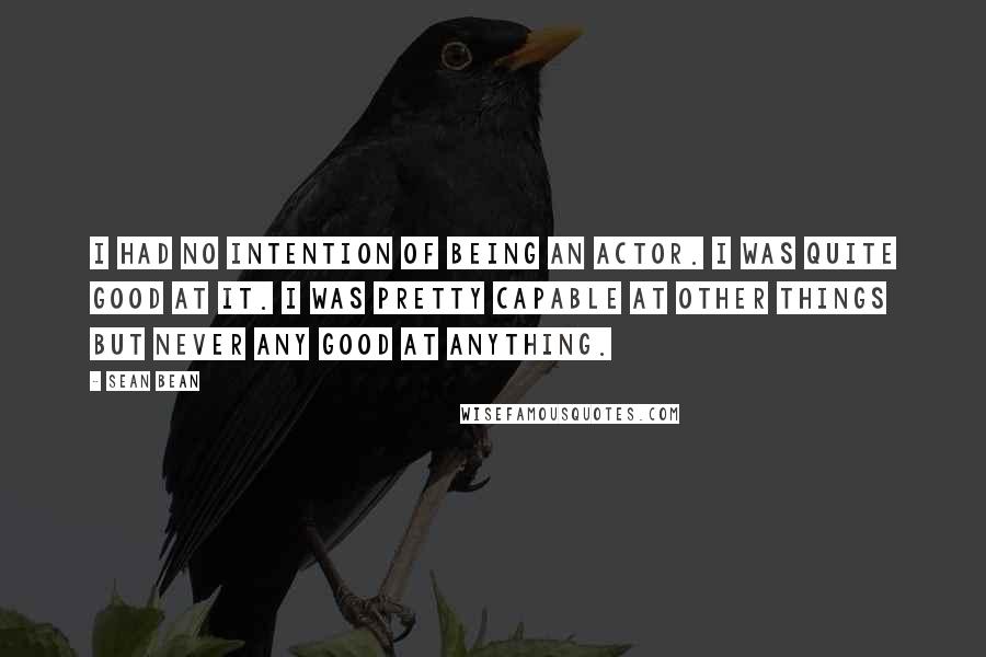 Sean Bean Quotes: I had no intention of being an actor. I was quite good at it. I was pretty capable at other things but never any good at anything.