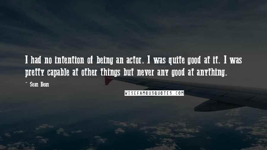 Sean Bean Quotes: I had no intention of being an actor. I was quite good at it. I was pretty capable at other things but never any good at anything.