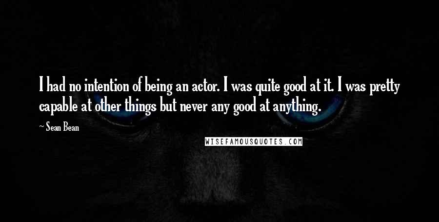 Sean Bean Quotes: I had no intention of being an actor. I was quite good at it. I was pretty capable at other things but never any good at anything.