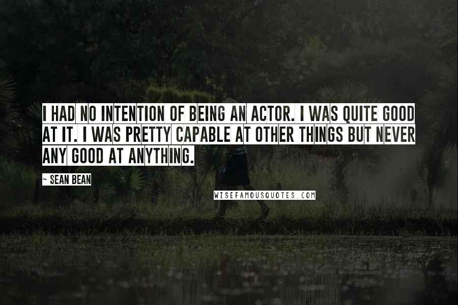 Sean Bean Quotes: I had no intention of being an actor. I was quite good at it. I was pretty capable at other things but never any good at anything.