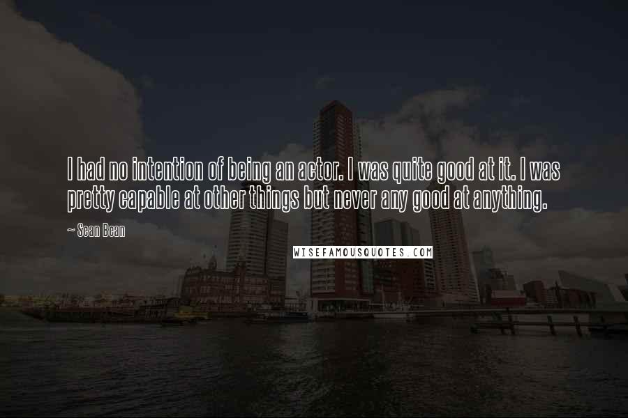 Sean Bean Quotes: I had no intention of being an actor. I was quite good at it. I was pretty capable at other things but never any good at anything.