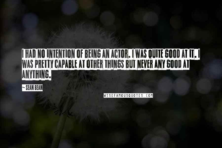 Sean Bean Quotes: I had no intention of being an actor. I was quite good at it. I was pretty capable at other things but never any good at anything.