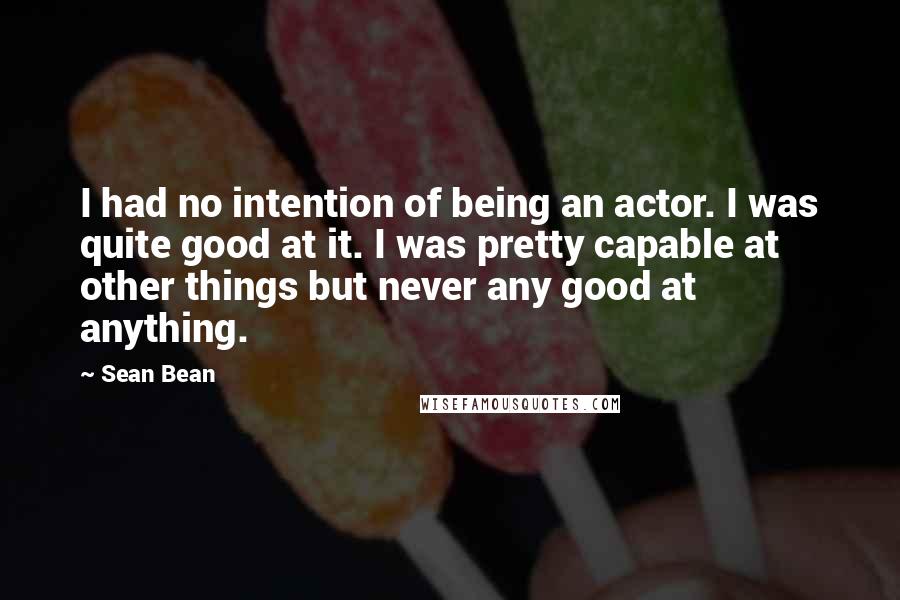 Sean Bean Quotes: I had no intention of being an actor. I was quite good at it. I was pretty capable at other things but never any good at anything.