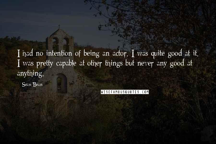 Sean Bean Quotes: I had no intention of being an actor. I was quite good at it. I was pretty capable at other things but never any good at anything.