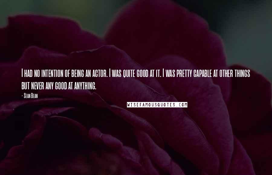 Sean Bean Quotes: I had no intention of being an actor. I was quite good at it. I was pretty capable at other things but never any good at anything.