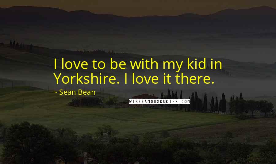 Sean Bean Quotes: I love to be with my kid in Yorkshire. I love it there.