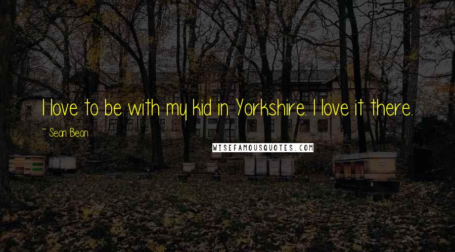 Sean Bean Quotes: I love to be with my kid in Yorkshire. I love it there.