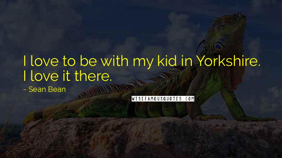Sean Bean Quotes: I love to be with my kid in Yorkshire. I love it there.