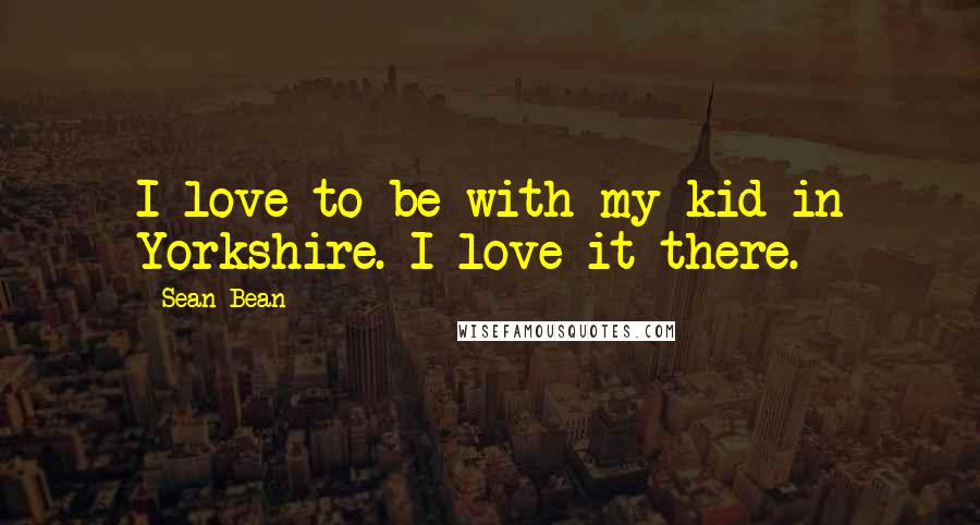 Sean Bean Quotes: I love to be with my kid in Yorkshire. I love it there.