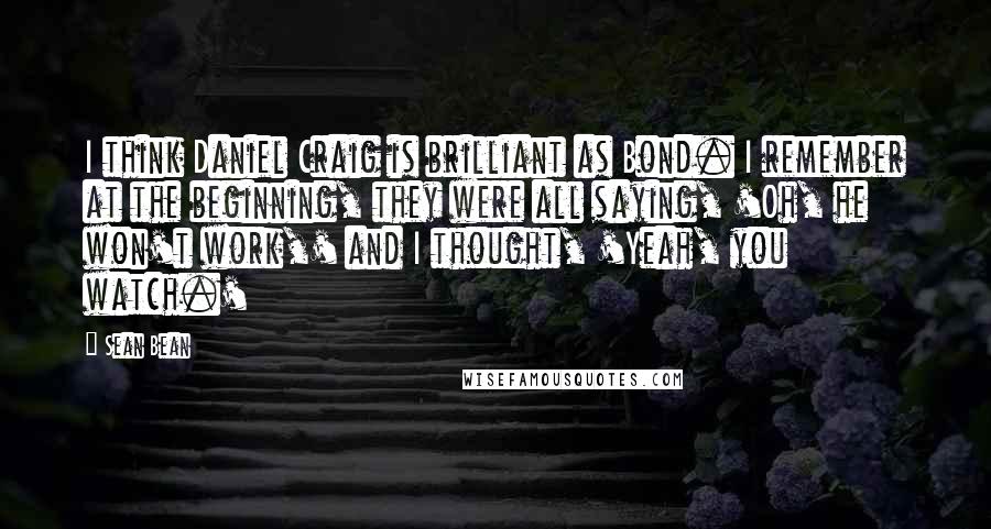 Sean Bean Quotes: I think Daniel Craig is brilliant as Bond. I remember at the beginning, they were all saying, 'Oh, he won't work,' and I thought, 'Yeah, you watch.'