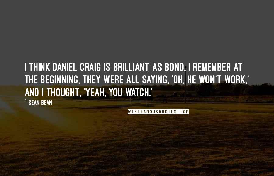 Sean Bean Quotes: I think Daniel Craig is brilliant as Bond. I remember at the beginning, they were all saying, 'Oh, he won't work,' and I thought, 'Yeah, you watch.'