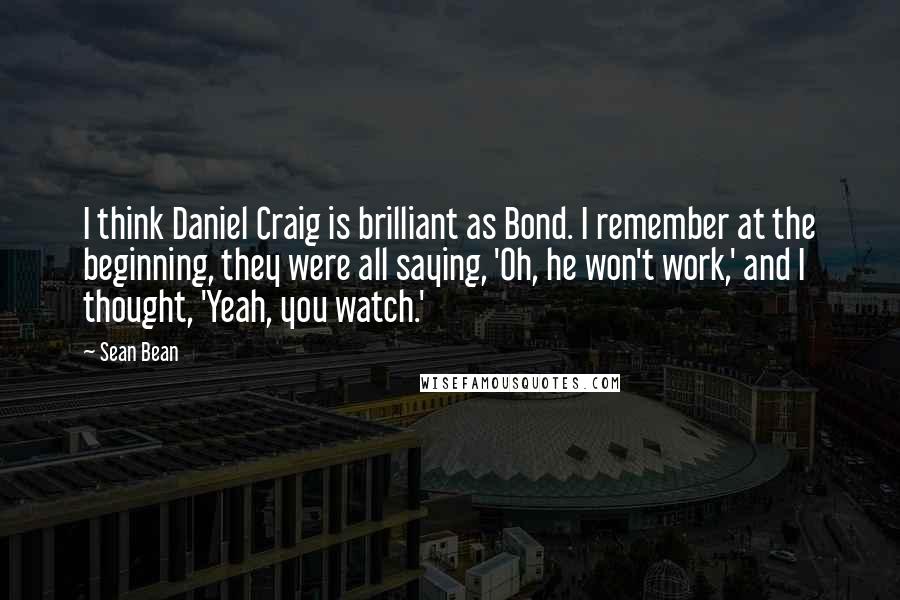 Sean Bean Quotes: I think Daniel Craig is brilliant as Bond. I remember at the beginning, they were all saying, 'Oh, he won't work,' and I thought, 'Yeah, you watch.'