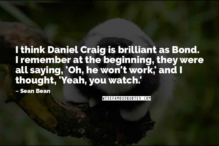 Sean Bean Quotes: I think Daniel Craig is brilliant as Bond. I remember at the beginning, they were all saying, 'Oh, he won't work,' and I thought, 'Yeah, you watch.'