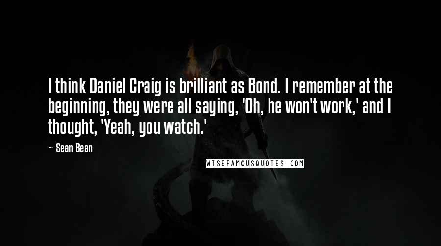 Sean Bean Quotes: I think Daniel Craig is brilliant as Bond. I remember at the beginning, they were all saying, 'Oh, he won't work,' and I thought, 'Yeah, you watch.'