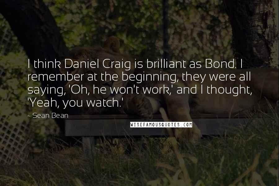 Sean Bean Quotes: I think Daniel Craig is brilliant as Bond. I remember at the beginning, they were all saying, 'Oh, he won't work,' and I thought, 'Yeah, you watch.'