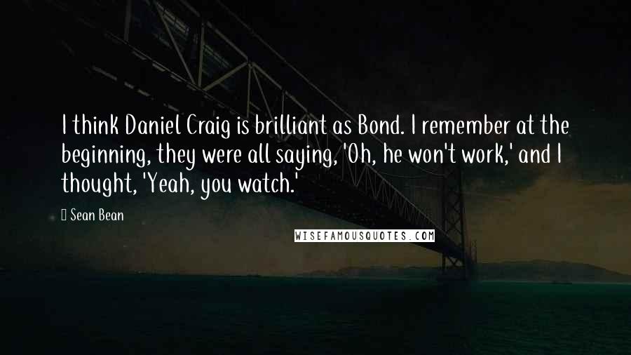 Sean Bean Quotes: I think Daniel Craig is brilliant as Bond. I remember at the beginning, they were all saying, 'Oh, he won't work,' and I thought, 'Yeah, you watch.'