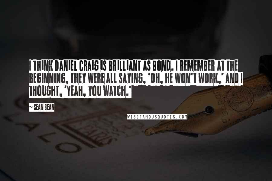 Sean Bean Quotes: I think Daniel Craig is brilliant as Bond. I remember at the beginning, they were all saying, 'Oh, he won't work,' and I thought, 'Yeah, you watch.'