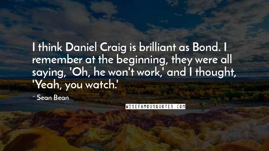 Sean Bean Quotes: I think Daniel Craig is brilliant as Bond. I remember at the beginning, they were all saying, 'Oh, he won't work,' and I thought, 'Yeah, you watch.'