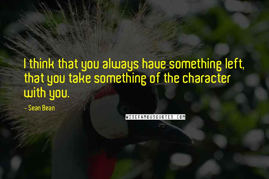 Sean Bean Quotes: I think that you always have something left, that you take something of the character with you.