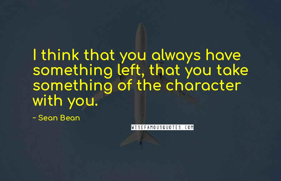 Sean Bean Quotes: I think that you always have something left, that you take something of the character with you.