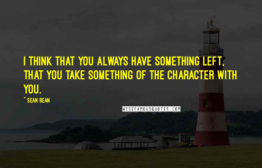 Sean Bean Quotes: I think that you always have something left, that you take something of the character with you.