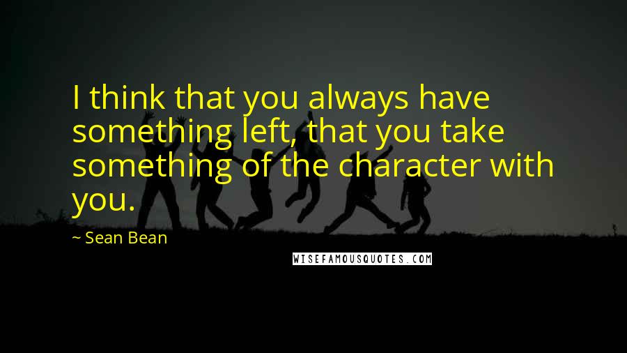 Sean Bean Quotes: I think that you always have something left, that you take something of the character with you.