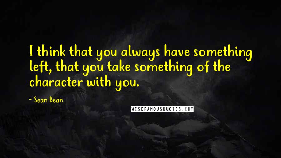 Sean Bean Quotes: I think that you always have something left, that you take something of the character with you.