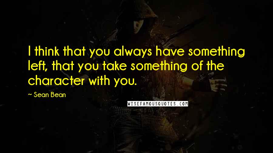 Sean Bean Quotes: I think that you always have something left, that you take something of the character with you.