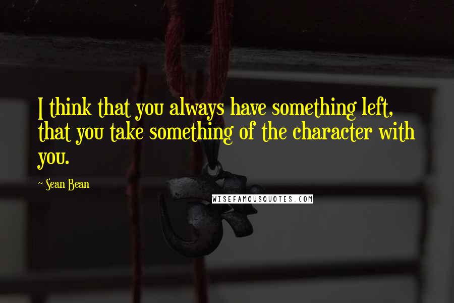 Sean Bean Quotes: I think that you always have something left, that you take something of the character with you.