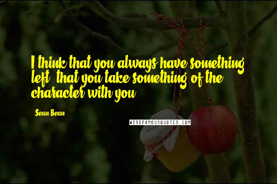 Sean Bean Quotes: I think that you always have something left, that you take something of the character with you.