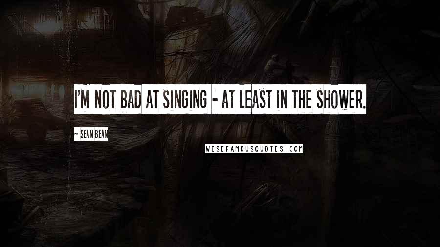 Sean Bean Quotes: I'm not bad at singing - at least in the shower.