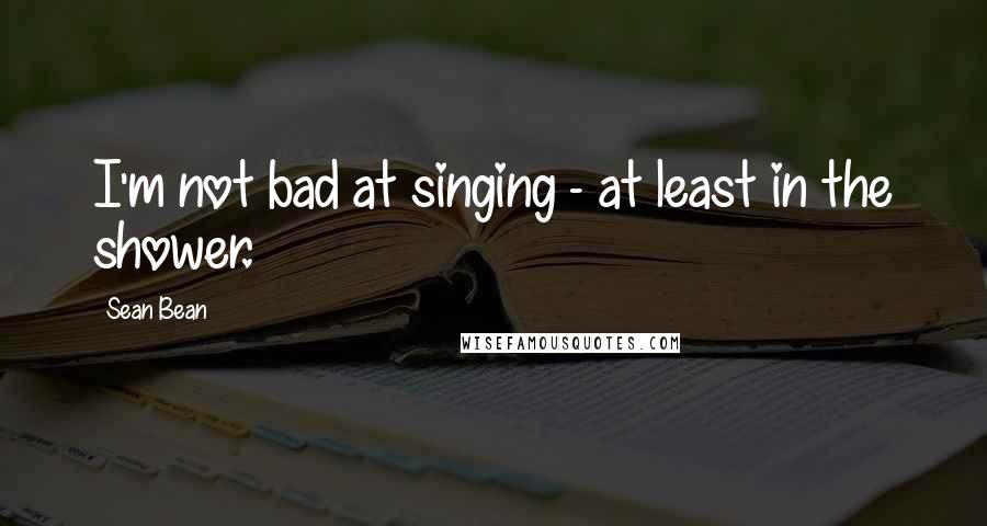 Sean Bean Quotes: I'm not bad at singing - at least in the shower.