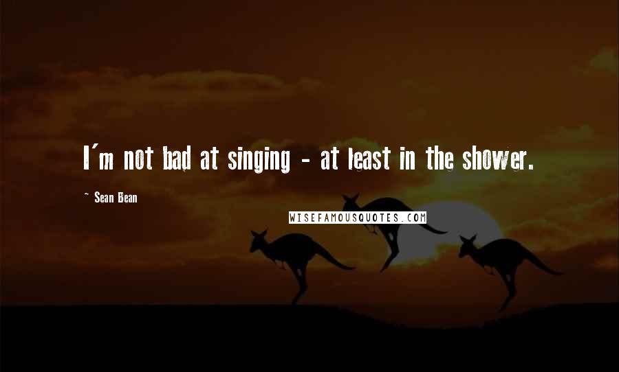 Sean Bean Quotes: I'm not bad at singing - at least in the shower.