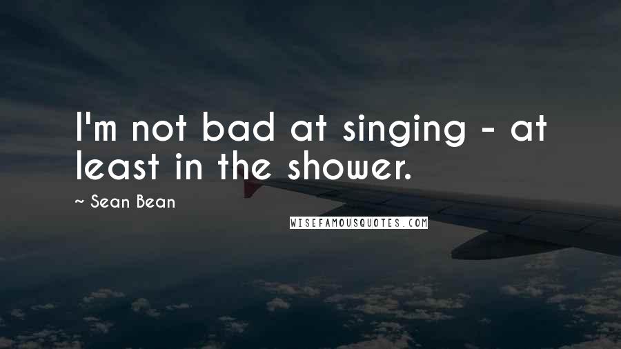 Sean Bean Quotes: I'm not bad at singing - at least in the shower.