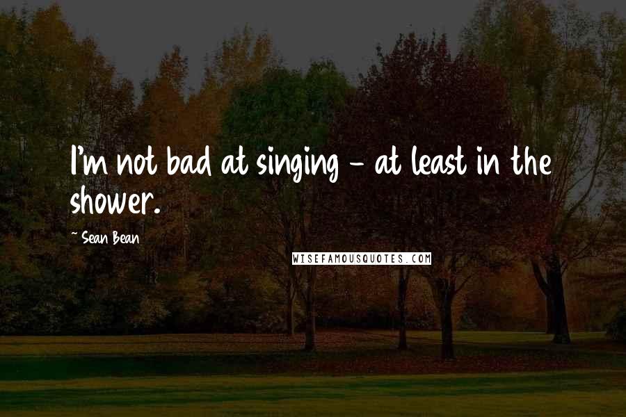 Sean Bean Quotes: I'm not bad at singing - at least in the shower.