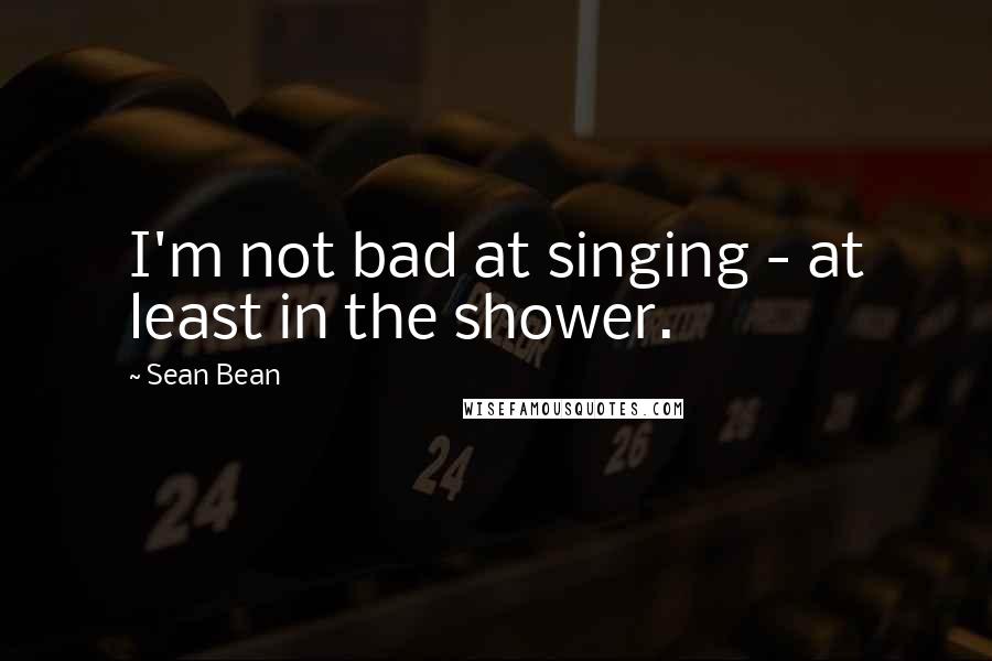 Sean Bean Quotes: I'm not bad at singing - at least in the shower.