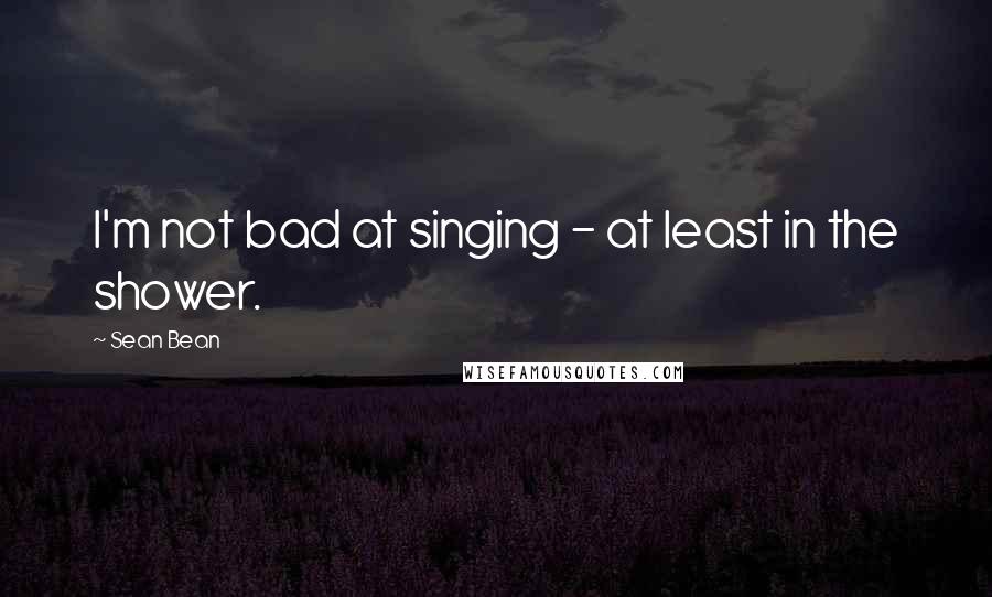 Sean Bean Quotes: I'm not bad at singing - at least in the shower.