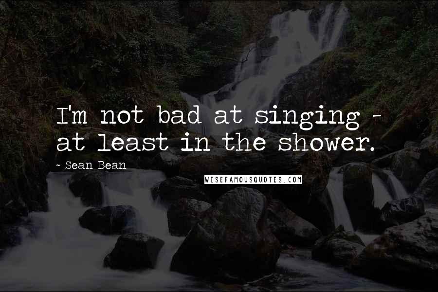 Sean Bean Quotes: I'm not bad at singing - at least in the shower.