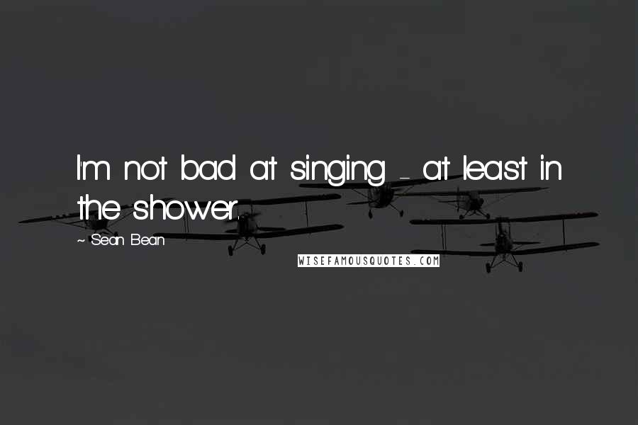 Sean Bean Quotes: I'm not bad at singing - at least in the shower.