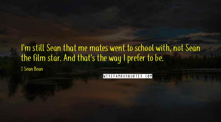 Sean Bean Quotes: I'm still Sean that me mates went to school with, not Sean the film star. And that's the way I prefer to be.