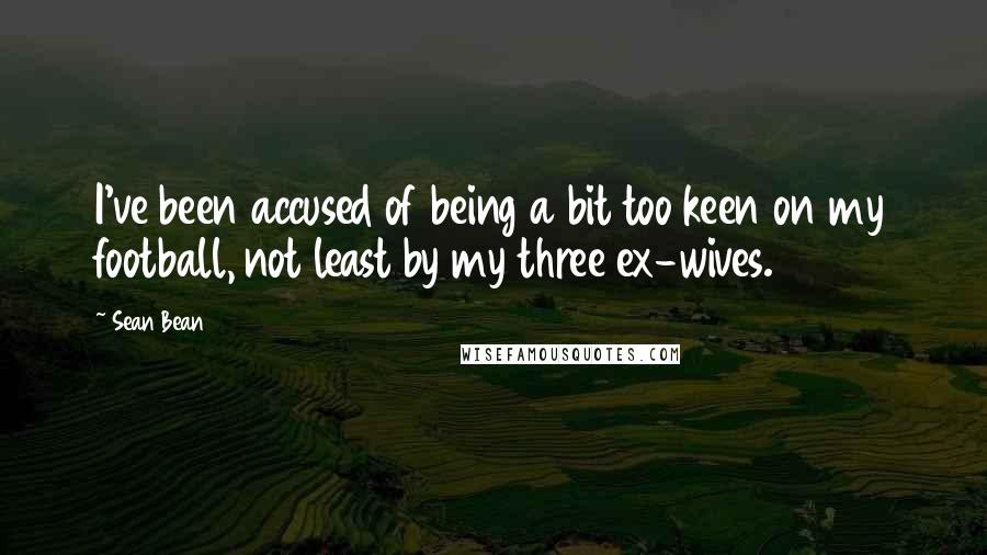 Sean Bean Quotes: I've been accused of being a bit too keen on my football, not least by my three ex-wives.