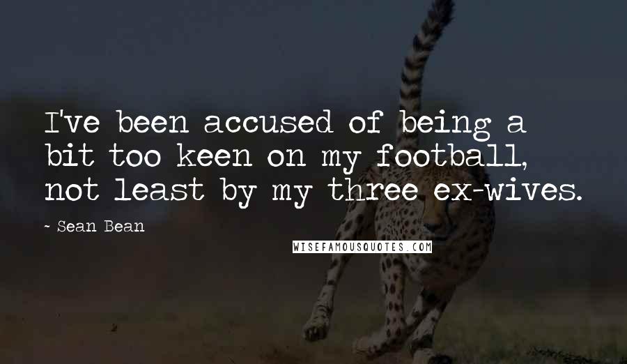 Sean Bean Quotes: I've been accused of being a bit too keen on my football, not least by my three ex-wives.