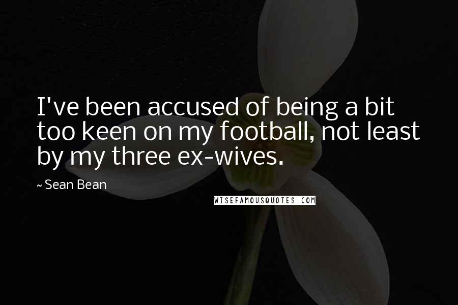 Sean Bean Quotes: I've been accused of being a bit too keen on my football, not least by my three ex-wives.