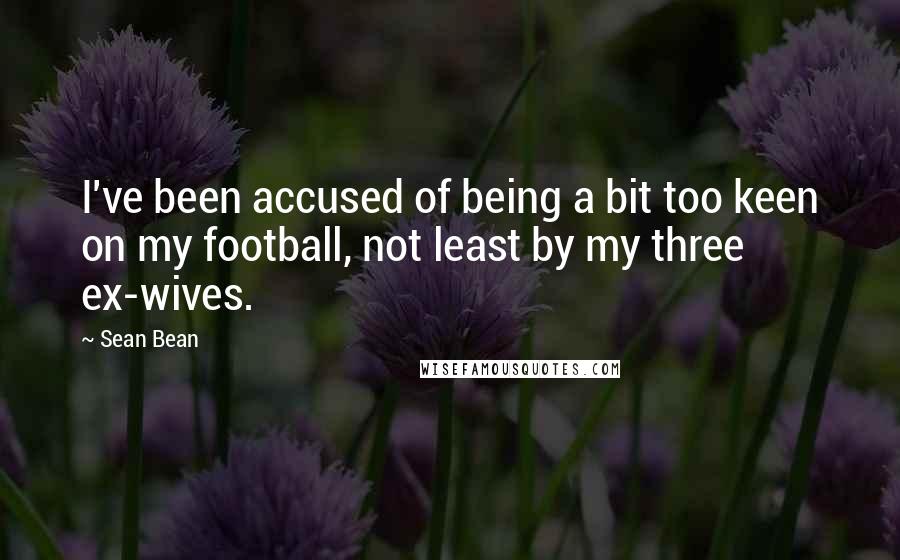 Sean Bean Quotes: I've been accused of being a bit too keen on my football, not least by my three ex-wives.